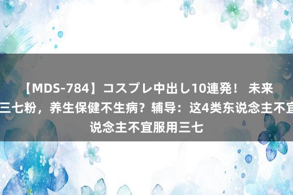 【MDS-784】コスプレ中出し10連発！ 未来 天天喝点三七粉，养生保健不生病？辅导：这4类东说念主不宜服用三七