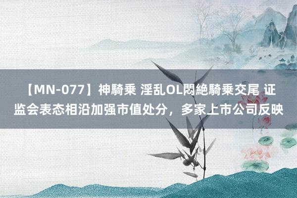 【MN-077】神騎乗 淫乱OL悶絶騎乗交尾 证监会表态相沿加强市值处分，多家上市公司反映