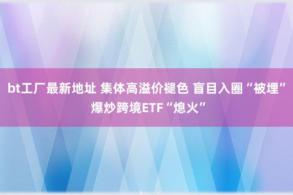 bt工厂最新地址 集体高溢价褪色 盲目入圈“被埋” 爆炒跨境ETF“熄火”