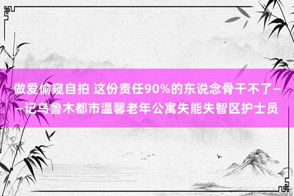 做爱偷窥自拍 这份责任90%的东说念骨干不了——记乌鲁木都市温馨老年公寓失能失智区护士员