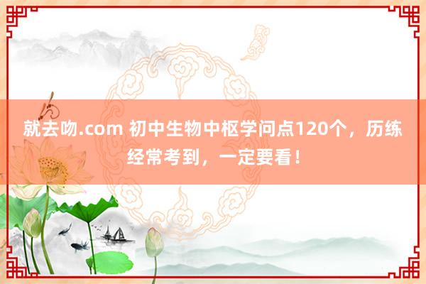 就去吻.com 初中生物中枢学问点120个，历练经常考到，一定要看！