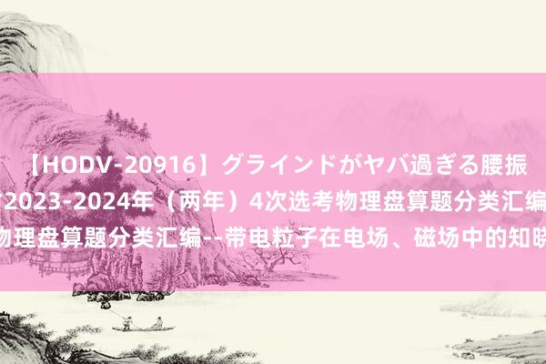 【HODV-20916】グラインドがヤバ過ぎる腰振り騎乗位 4時間 浙江省2023-2024年（两年）4次选考物理盘算题分类汇编--带电粒子在电场、磁场中的知晓（第20题）