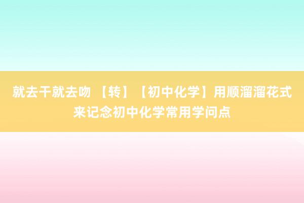 就去干就去吻 【转】【初中化学】用顺溜溜花式来记念初中化学常用学问点