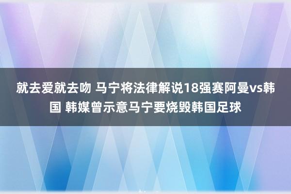 就去爱就去吻 马宁将法律解说18强赛阿曼vs韩国 韩媒曾示意马宁要烧毁韩国足球