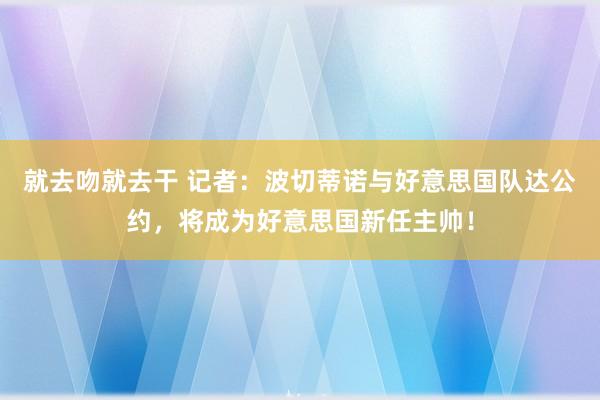 就去吻就去干 记者：波切蒂诺与好意思国队达公约，将成为好意思国新任主帅！