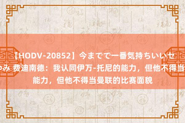 【HODV-20852】今までで一番気持ちいいセックス 望月あゆみ 费迪南德：我认同伊万-托尼的能力，但他不得当曼联的比赛面貌