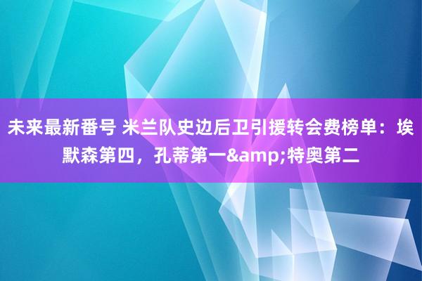 未来最新番号 米兰队史边后卫引援转会费榜单：埃默森第四，孔蒂第一&特奥第二