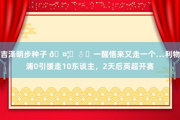 吉泽明步种子 ?‍♂️一醒悟来又走一个…利物浦0引援走10东谈主，2天后英超开赛