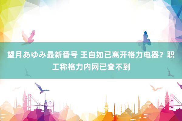 望月あゆみ最新番号 王自如已离开格力电器？职工称格力内网已查不到