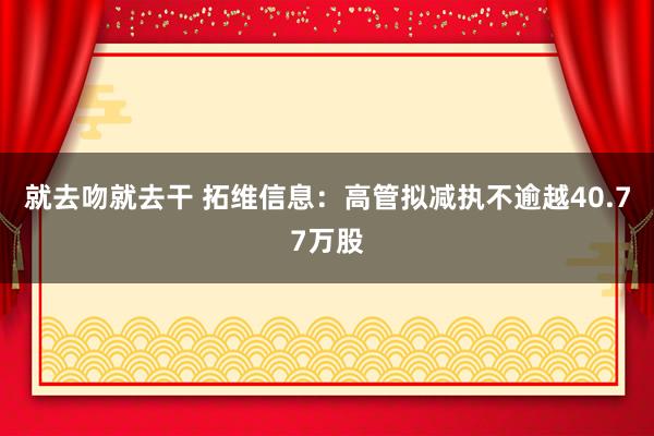 就去吻就去干 拓维信息：高管拟减执不逾越40.77万股