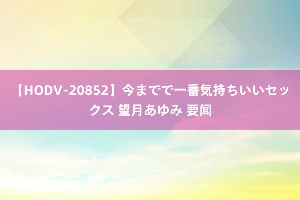 【HODV-20852】今までで一番気持ちいいセックス 望月あゆみ 要闻