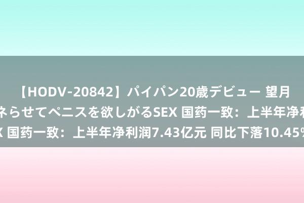 【HODV-20842】パイパン20歳デビュー 望月あゆみ 8頭身ボディをクネらせてペニスを欲しがるSEX 国药一致：上半年净利润7.43亿元 同比下落10.45%