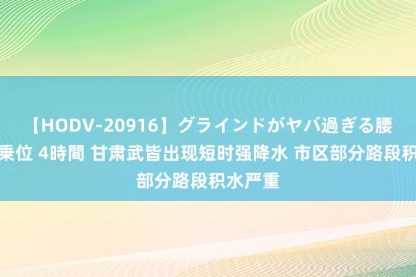 【HODV-20916】グラインドがヤバ過ぎる腰振り騎乗位 4時間 甘肃武皆出现短时强降水 市区部分路段积水严重