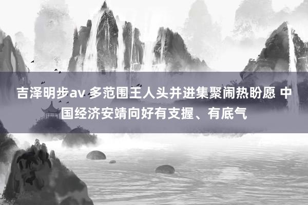 吉泽明步av 多范围王人头并进集聚闹热盼愿 中国经济安靖向好有支握、有底气