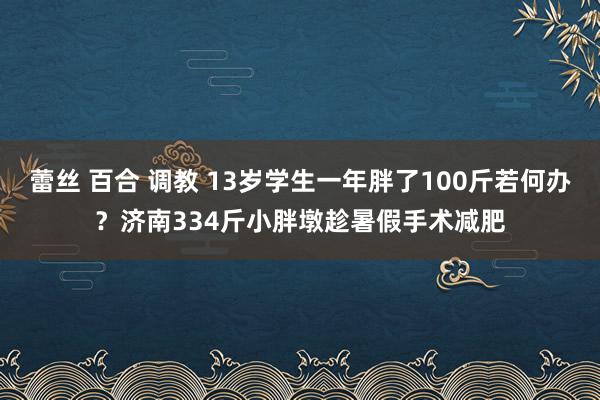 蕾丝 百合 调教 13岁学生一年胖了100斤若何办？济南334斤小胖墩趁暑假手术减肥