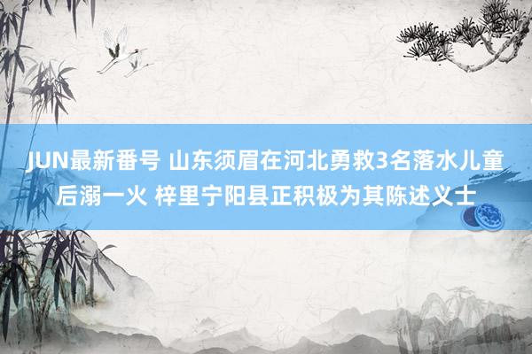 JUN最新番号 山东须眉在河北勇救3名落水儿童后溺一火 梓里宁阳县正积极为其陈述义士