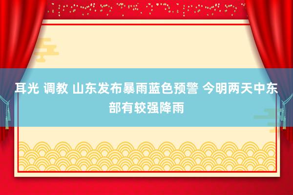 耳光 调教 山东发布暴雨蓝色预警 今明两天中东部有较强降雨