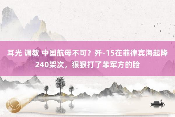 耳光 调教 中国航母不可？歼-15在菲律宾海起降240架次，狠狠打了菲军方的脸