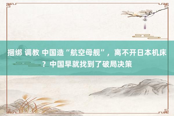 捆绑 调教 中国造“航空母舰”，离不开日本机床？中国早就找到了破局决策