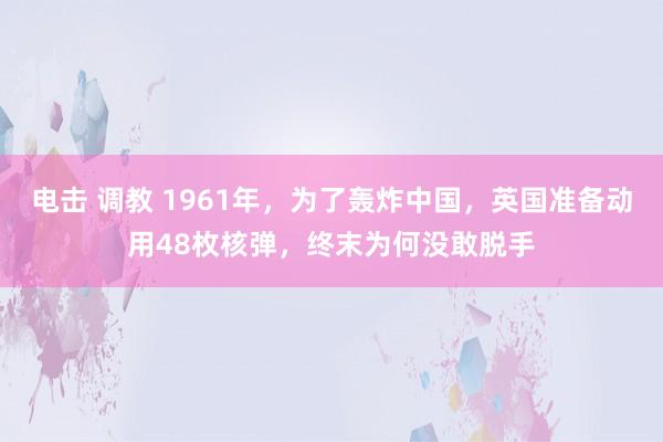 电击 调教 1961年，为了轰炸中国，英国准备动用48枚核弹，终末为何没敢脱手