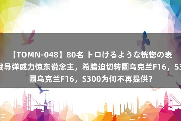 【TOMN-048】80名 トロけるような恍惚の表情 クンニ激昇天 俄导弹威力惊东说念主，希腊迫切转圜乌克兰F16，S300为何不再提供？