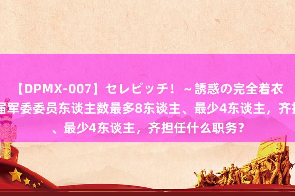 【DPMX-007】セレビッチ！～誘惑の完全着衣～ KAORI 往届军委委员东谈主数最多8东谈主、最少4东谈主，齐担任什么职务？