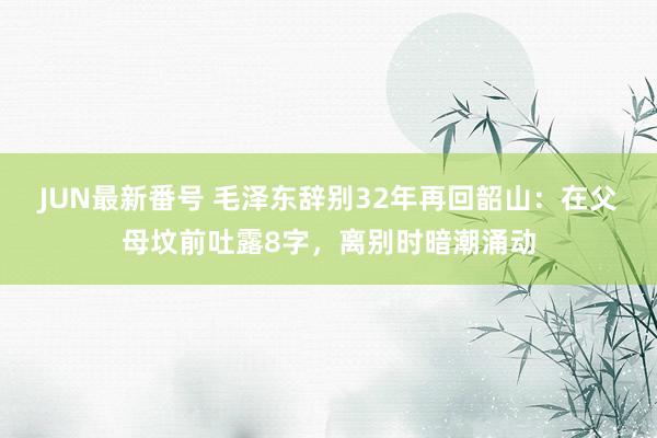 JUN最新番号 毛泽东辞别32年再回韶山：在父母坟前吐露8字，离别时暗潮涌动