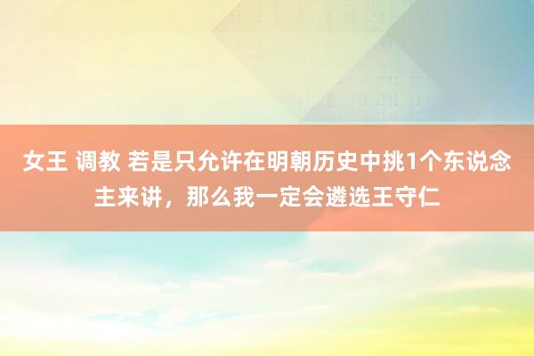 女王 调教 若是只允许在明朝历史中挑1个东说念主来讲，那么我一定会遴选王守仁