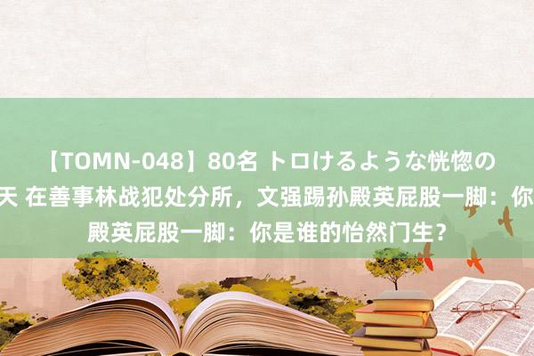 【TOMN-048】80名 トロけるような恍惚の表情 クンニ激昇天 在善事林战犯处分所，文强踢孙殿英屁股一脚：你是谁的怡然门生？