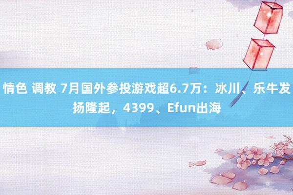 情色 调教 7月国外参投游戏超6.7万：冰川、乐牛发扬隆起，4399、Efun出海