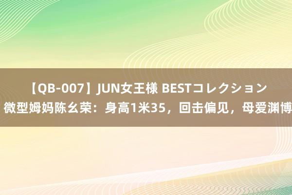 【QB-007】JUN女王様 BESTコレクション 微型姆妈陈幺荣：身高1米35，回击偏见，母爱渊博