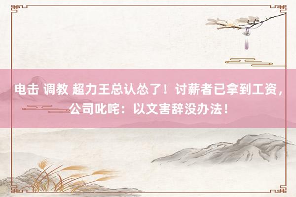 电击 调教 超力王总认怂了！讨薪者已拿到工资，公司叱咤：以文害辞没办法！