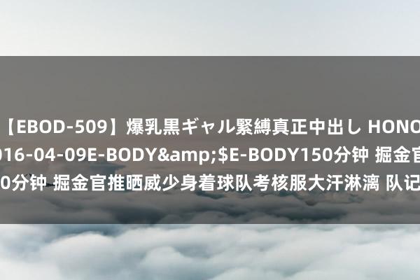 【EBOD-509】爆乳黒ギャル緊縛真正中出し HONOKA</a>2016-04-09E-BODY&$E-BODY150分钟 掘金官推晒威少身着球队考核服大汗淋漓 队记：仍嗅觉有些不实在