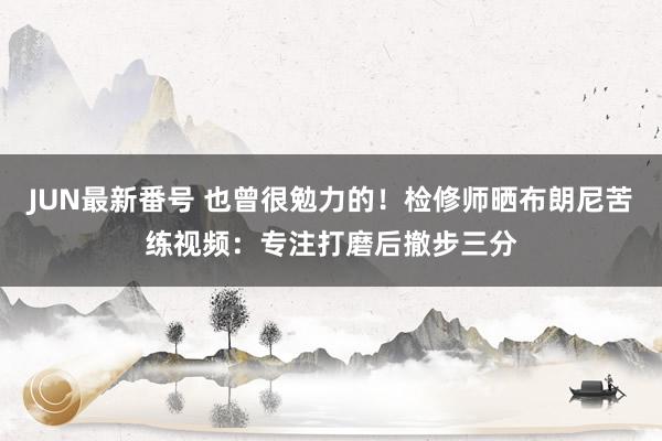 JUN最新番号 也曾很勉力的！检修师晒布朗尼苦练视频：专注打磨后撤步三分