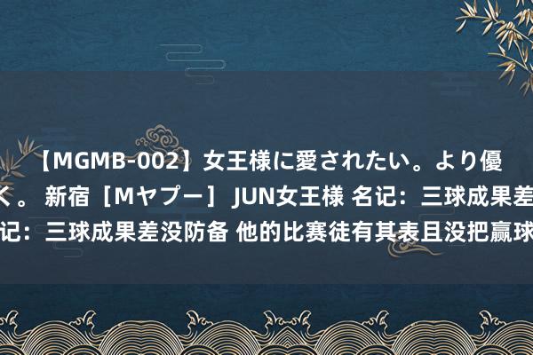 【MGMB-002】女王様に愛されたい。より優しく、よりいやらしく。 新宿［Mヤプー］ JUN女王様 名记：三球成果差没防备 他的比赛徒有其表且没把赢球当要紧任务