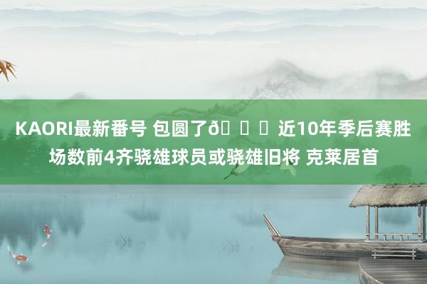 KAORI最新番号 包圆了?近10年季后赛胜场数前4齐骁雄球员或骁雄旧将 克莱居首