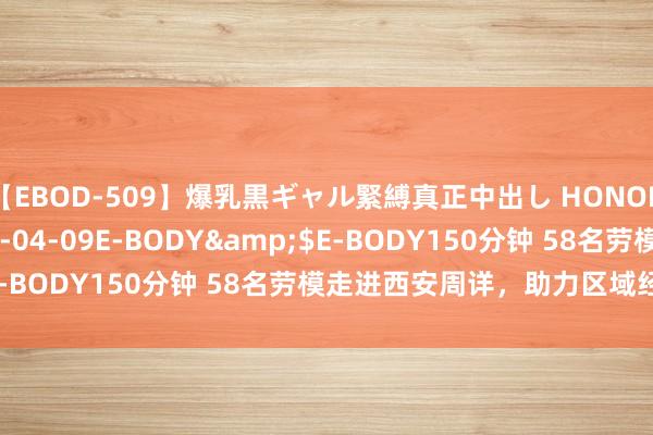 【EBOD-509】爆乳黒ギャル緊縛真正中出し HONOKA</a>2016-04-09E-BODY&$E-BODY150分钟 58名劳模走进西安周详，助力区域经济发展