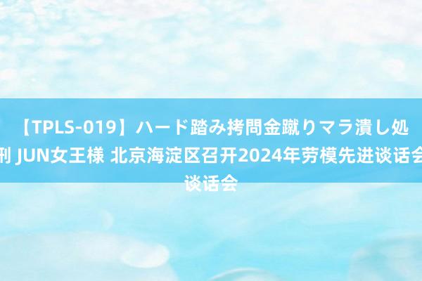 【TPLS-019】ハード踏み拷問金蹴りマラ潰し処刑 JUN女王様 北京海淀区召开2024年劳模先进谈话会