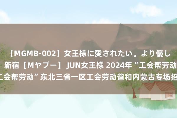 【MGMB-002】女王様に愛されたい。より優しく、よりいやらしく。 新宿［Mヤプー］ JUN女王様 2024年“工会帮劳动”东北三省一区工会劳动谐和内蒙古专场招聘行径拉开序幕