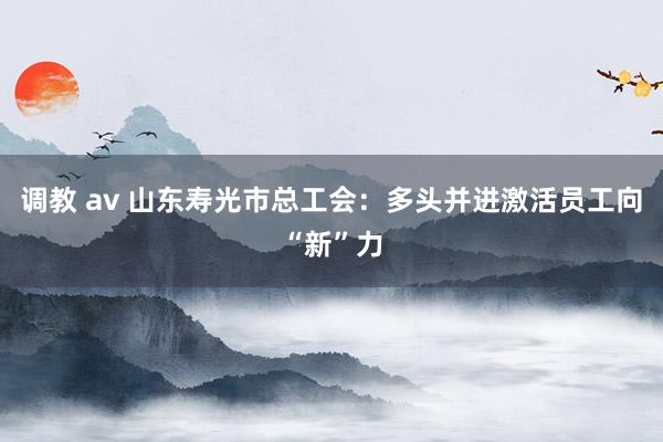 调教 av 山东寿光市总工会：多头并进激活员工向“新”力