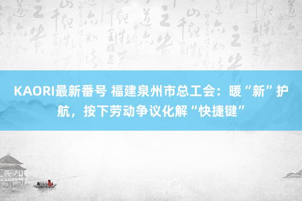 KAORI最新番号 福建泉州市总工会：暖“新”护航，按下劳动争议化解“快捷键”