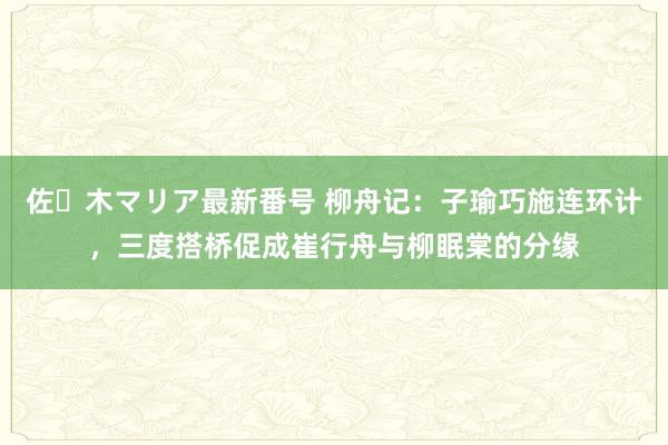 佐々木マリア最新番号 柳舟记：子瑜巧施连环计，三度搭桥促成崔行舟与柳眠棠的分缘