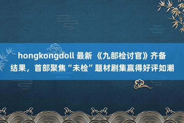 hongkongdoll 最新 《九部检讨官》齐备结果，首部聚焦“未检”题材剧集赢得好评如潮