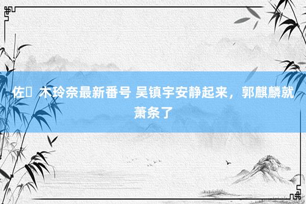 佐々木玲奈最新番号 吴镇宇安静起来，郭麒麟就萧条了