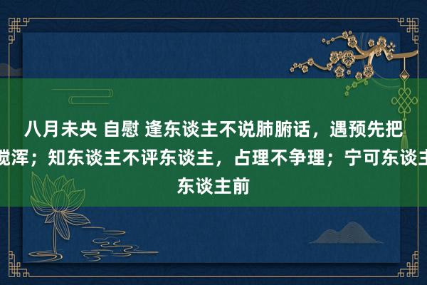 八月未央 自慰 逢东谈主不说肺腑话，遇预先把水搅浑；知东谈主不评东谈主，占理不争理；宁可东谈主前