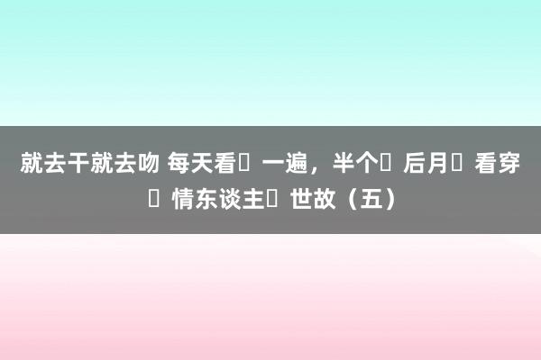 就去干就去吻 每天看‬一遍，半个‮后月‬看穿‮情东谈主‬世故（五）