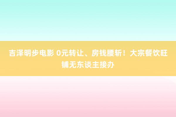 吉泽明步电影 0元转让、房钱腰斩！大宗餐饮旺铺无东谈主接办