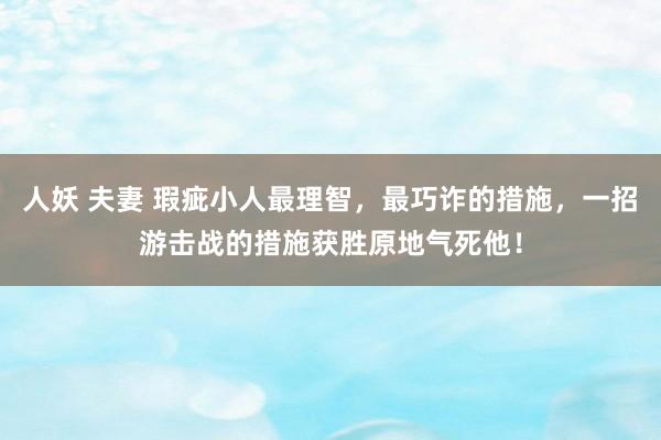 人妖 夫妻 瑕疵小人最理智，最巧诈的措施，一招游击战的措施获胜原地气死他！