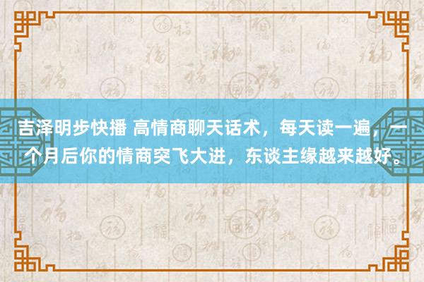 吉泽明步快播 高情商聊天话术，每天读一遍，一个月后你的情商突飞大进，东谈主缘越来越好。