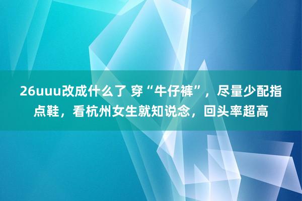 26uuu改成什么了 穿“牛仔裤”，尽量少配指点鞋，看杭州女生就知说念，回头率超高